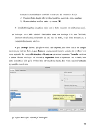 Para atualizar um índice de conteúdo, execute uma das sequências abaixo:
a) Pressione botão direito sobre o índice/sumário e aparecerá a opção atualizar.
b) Depois selecione atualizar todos e pressione OK.
3) Entrada bibliográfica: Criação de índice com os dados existentes em uma base de dados.
p) Envelope: Você pode imprimir diretamente sobre um envelope com esta facilidade,
utilizando informações provenientes de uma base de dados, o que torna desnecessária a
confecção de etiquetas adesivas.
A guia Envelope define a posição do texto a ser impresso, dos dados fixos e dos campos
existentes na fonte de dados. A guia Formato serve para determinar o tamanho do envelope, bem
como a posição dos campos Destinatário e Remetente, na área de impressão. Tamanho configura
o tipo de folha ou envelope a ser utilizado e Impressora define a impressora a ser utilizada, bem
como a orientação com que o envelope será introduzido na mesma. Este recurso deve ser utilizado
por usuários experientes.
q) Figura: Serve para importação de imagens.
51
 