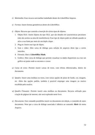 r) Multimídia: Esse recurso será melhor trabalhado dentro do LibreOffice Impress.
s) Formas: Insere formas geométricas dentro do LibreOffice.
t) Objeto: Recurso que controla a inserção de vários tipos de objetos:
1. Objeto OLE: Insere objetos do tipo OLE, que são dotados de características peculiares
(não são aceitos na área de transferência). Esse tipo de objeto pode ser editado quando se
ativa a sua fonte por meio de um duplo clique.
2. Plug-in: Insere esse tipo de objeto.
3. Som e vídeo: Abre caixa de diálogo para seleção de arquivos deste tipo a serem
inseridos.
4. Fórmula: Abre o LibreOffice Math.
5. Gráfico: Abre caixa de diálogo que permite visualizar os dados disponíveis ou criar um
gráfico no ponto onde se encontra o cursor.
u) Caixa de texto: Permite inserir caixas de texto, com efeitos diferenciados, dentro do
documento.
v) Quadro: Insere uma moldura no texto, com várias opções de plano de fundo, cor, imagem,
etc. Além das opções padrão, também é possível empregar uma imagem ou motivo
escolhido pelo usuário.
w) Quadro Flutuante: Permite inserir uma moldura no documento. Recurso utilizado para
criação de páginas de internet, não será explorado neste livro.
x) Documento: Este comando possibilita inserir no documento em edição, o conteúdo de outro
documento. Note que a caixa de diálogo associada é idêntica ao comando Abrir do menu
Arquivo.
52
 
