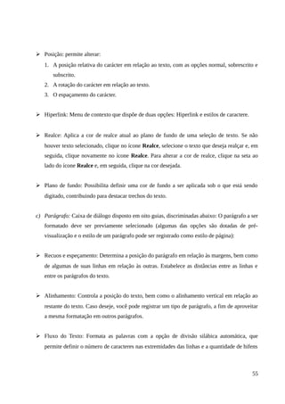 ➢ Posição: permite alterar:
1. A posição relativa do carácter em relação ao texto, com as opções normal, sobrescrito e
subscrito.
2. A rotação do carácter em relação ao texto.
3. O espaçamento do carácter.
➢ Hiperlink: Menu de contexto que dispõe de duas opções: Hiperlink e estilos de caractere.
➢ Realce: Aplica a cor de realce atual ao plano de fundo de uma seleção de texto. Se não
houver texto selecionado, clique no ícone Realce, selecione o texto que deseja realçar e, em
seguida, clique novamente no ícone Realce. Para alterar a cor de realce, clique na seta ao
lado do ícone Realce e, em seguida, clique na cor desejada.
➢ Plano de fundo: Possibilita definir uma cor de fundo a ser aplicada sob o que está sendo
digitado, contribuindo para destacar trechos do texto.
c) Parágrafo: Caixa de diálogo disposto em oito guias, discriminadas abaixo: O parágrafo a ser
formatado deve ser previamente selecionado (algumas das opções são dotadas de pré-
visualização e o estilo de um parágrafo pode ser registrado como estilo de página):
➢ Recuos e espeçamento: Determina a posição do parágrafo em relação às margens, bem como
de algumas de suas linhas em relação às outras. Estabelece as distâncias entre as linhas e
entre os parágrafos do texto.
➢ Alinhamento: Controla a posição do texto, bem como o alinhamento vertical em relação ao
restante do texto. Caso deseje, você pode registrar um tipo de parágrafo, a fim de aproveitar
a mesma formatação em outros parágrafos.
➢ Fluxo do Texto: Formata as palavras com a opção de divisão silábica automática, que
permite definir o número de caracteres nas extremidades das linhas e a quantidade de hifens
55
 