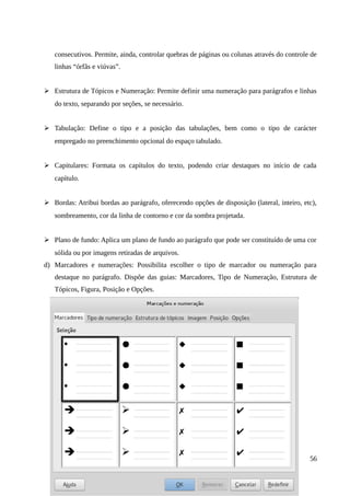 consecutivos. Permite, ainda, controlar quebras de páginas ou colunas através do controle de
linhas “órfãs e viúvas”.
➢ Estrutura de Tópicos e Numeração: Permite definir uma numeração para parágrafos e linhas
do texto, separando por seções, se necessário.
➢ Tabulação: Define o tipo e a posição das tabulações, bem como o tipo de carácter
empregado no preenchimento opcional do espaço tabulado.
➢ Capitulares: Formata os capítulos do texto, podendo criar destaques no início de cada
capítulo.
➢ Bordas: Atribui bordas ao parágrafo, oferecendo opções de disposição (lateral, inteiro, etc),
sombreamento, cor da linha de contorno e cor da sombra projetada.
➢ Plano de fundo: Aplica um plano de fundo ao parágrafo que pode ser constituído de uma cor
sólida ou por imagens retiradas de arquivos.
d) Marcadores e numerações: Possibilita escolher o tipo de marcador ou numeração para
destaque no parágrafo. Dispõe das guias: Marcadores, Tipo de Numeração, Estrutura de
Tópicos, Figura, Posição e Opções.
56
 