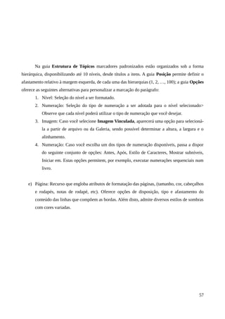 Na guia Estrutura de Tópicos marcadores padronizados estão organizados sob a forma
hierárquica, disponibilizando até 10 níveis, desde títulos a itens. A guia Posição permite definir o
afastamento relativo à margem esquerda, de cada uma das hierarquias (1, 2, …, 100); a guia Opções
oferece as seguintes alternativas para personalizar a marcação do parágrafo:
1. Nível: Seleção do nível a ser formatado.
2. Numeração: Seleção do tipo de numeração a ser adotada para o nível selecionado>
Observe que cada nível poderá utilizar o tipo de numeração que você desejar.
3. Imagem: Caso você selecione Imagem Vinculada, aparecerá uma opção para selecioná-
la a partir de arquivo ou da Galeria, sendo possível determinar a altura, a largura e o
alinhamento.
4. Numeração: Caso você escolha um dos tipos de numeração disponíveis, passa a dispor
do seguinte conjunto de opções: Antes, Após, Estilo de Caracteres, Mostrar subníveis,
Iniciar em. Estas opções permitem, por exemplo, executar numerações sequenciais num
livro.
e) Página: Recurso que engloba atributos de formatação das páginas, (tamanho, cor, cabeçalhos
e rodapés, notas de rodapé, etc). Oferece opções de disposição, tipo e afastamento do
conteúdo das linhas que compõem as bordas. Além disto, admite diversos estilos de sombras
com cores variadas.
57
 