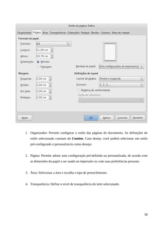 1. Organizador: Permite configurar o estilo das páginas do documento. As definições do
estilo selecionado constam do Contém. Caso deseje, você poderá selecionar um estilo
pré-configurado e personalizá-lo como desejar.
2. Página: Permite adotar uma configuração pré-definida ou personalizada, de acordo com
as dimensões do papel a ser usado na impressão ou com suas preferências pessoais.
3. Área: Selecionar a área e escolha o tipo de preenchimento.
4. Transparência: Define o nível de transparência do item selecionado.
58
 