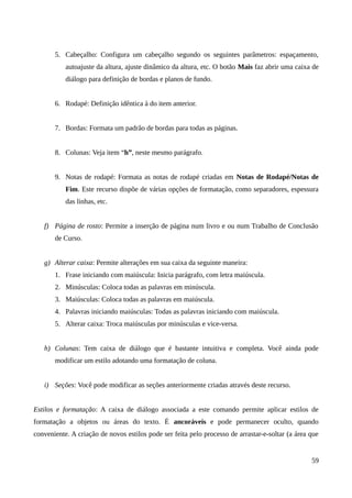 5. Cabeçalho: Configura um cabeçalho segundo os seguintes parâmetros: espaçamento,
autoajuste da altura, ajuste dinâmico da altura, etc. O botão Mais faz abrir uma caixa de
diálogo para definição de bordas e planos de fundo.
6. Rodapé: Definição idêntica à do item anterior.
7. Bordas: Formata um padrão de bordas para todas as páginas.
8. Colunas: Veja item “h”, neste mesmo parágrafo.
9. Notas de rodapé: Formata as notas de rodapé criadas em Notas de Rodapé/Notas de
Fim. Este recurso dispõe de várias opções de formatação, como separadores, espessura
das linhas, etc.
f) Página de rosto: Permite a inserção de página num livro e ou num Trabalho de Conclusão
de Curso.
g) Alterar caixa: Permite alterações em sua caixa da seguinte maneira:
1. Frase iniciando com maiúscula: Inicia parágrafo, com letra maiúscula.
2. Minúsculas: Coloca todas as palavras em minúscula.
3. Maiúsculas: Coloca todas as palavras em maiúscula.
4. Palavras iniciando maiúsculas: Todas as palavras iniciando com maiúscula.
5. Alterar caixa: Troca maiúsculas por minúsculas e vice-versa.
h) Colunas: Tem caixa de diálogo que é bastante intuitiva e completa. Você ainda pode
modificar um estilo adotando uma formatação de coluna.
i) Seções: Você pode modificar as seções anteriormente criadas através deste recurso.
Estilos e formatação: A caixa de diálogo associada a este comando permite aplicar estilos de
formatação a objetos ou áreas do texto. É ancoráveis e pode permanecer oculto, quando
conveniente. A criação de novos estilos pode ser feita pelo processo de arrastar-e-soltar (a área que
59
 