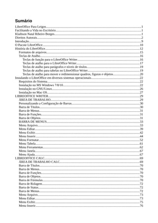 Sumário
LibreOffice Para Leigos.......................................................................................................................1
Facilitando a Vida no Escritório...........................................................................................................1
Klaibson Natal Ribeiro Borges.............................................................................................................1
Direitos Autorais...................................................................................................................................2
Introdução.............................................................................................................................................9
O Pacote LibreOffice..........................................................................................................................10
História do LibreOffice......................................................................................................................12
Formatos de arquivos.....................................................................................................................15
Teclas de Atalho.............................................................................................................................16
Teclas de função para o LibreOffice Writer..............................................................................16
Teclas de atalho para o LibreOffice Writer...............................................................................17
Teclas de atalho para parágrafos e níveis de títulos..................................................................19
Teclas de atalho para tabelas no LibreOffice Writer.................................................................19
Teclas de atalho para mover e redimensionar quadros, figuras e objetos.................................20
Instalando o LibreOffice em diversos sistemas operacionais.............................................................22
Requisitos do Sistema....................................................................................................................22
Instalação no MS Windows 7/8/10................................................................................................22
Instalação no GNU/Linux..............................................................................................................26
Instalação no Mac OS....................................................................................................................27
LIBREOFFICE WRITER...................................................................................................................29
ÁREA DE TRABALHO................................................................................................................29
Personalizando a Configuração de Barras.....................................................................................30
Barra de Títulos..............................................................................................................................30
Barra de Menus..............................................................................................................................31
Barra de Funções...........................................................................................................................31
Barra de Objetos............................................................................................................................31
BARRA DE MENUS.....................................................................................................................33
Menu Arquivo................................................................................................................................33
Menu Editar...................................................................................................................................39
Menu Exibir...................................................................................................................................42
Menu Inserir...................................................................................................................................44
Menu Formatar..............................................................................................................................52
Menu Tabela...................................................................................................................................61
Menu Ferramentas.........................................................................................................................62
Menu Janela...................................................................................................................................67
Menu Ajuda....................................................................................................................................67
LIBREOFFICE CALC.......................................................................................................................69
ÁREA DE TRABALHO CALC....................................................................................................69
Barra de Títulos..............................................................................................................................70
Barra de Menus..............................................................................................................................70
Barra de Funções...........................................................................................................................70
Barra de Objetos............................................................................................................................70
Barra de Fórmulas..........................................................................................................................70
Barra de Rolagem..........................................................................................................................72
Barra de Status...............................................................................................................................72
Barra de Menus..............................................................................................................................72
Menu Arquivo................................................................................................................................73
Menu Editar...................................................................................................................................73
Menu Exibir...................................................................................................................................75
Menu Inserir...................................................................................................................................76
 
