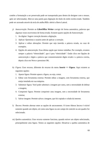 contém a formatação a ser preservada pode ser transportada para dentro do designer com o mouse,
após ser selecionada). Abre-se uma janela para digitação do título do estilo recém-criado. Também
pode ser acessado através da tecla de atalho F11 e abrirá a Barra Lateral.
j) Autocorreção: Permite ao LibreOffice Writer corrigir de forma automática, palavras que
algumas vezes escrevemos de forma errada. Existem quatro opções de Autocorreção:
1. Ao digitar: Sugere correção durante a digitação.
2. Aplicar: Questiona o usuário antes de aplicar a correção.
3. Aplicar e editar alterações: Permite que seja inserida a palavra errada, no caso de
exemplos.
4. Opções de autocorreção: Essa última opção que iremos trabalhar. Por exemplo, erramos
sempre a palavra “eletrecidade”, que é para “eletricidade”. Então clico em Opções de
autocorreção e digito a palavra que costumeiramente digito errado e a palavra correta,
depois clico em Novo e pressiono OK.
k) Figura: Esse recurso, diferente do recurso do menu Inserir >> Figura. Aqui existem as
seguintes opções:
1. Aparar figura: Permite aparar a figura, ou seja, cortar.
2. Editar com ferramenta externa: Permite editar a imagem, com ferramenta externa, que
esteja instalada em sua máquina.
3. Substituir figura: Você pode substituir a imagem por outra, sem a necessidade de deletar
a imagem;
4. Comprimir figura: Permite comprimir uma imagem, sem a necessidade de ferramenta
externa;
5. Salvar imagem: Permite salvar a imagem, que foi copiada e colada da internet.
l) Âncora: Permite alternar entre as opções de ancoramento. O ícone Alterar âncora é visível
somente quando um objeto, tal como uma figura ou um campo de controle ou um quadro for
selecionado.
m) Quebra automática: Esse recurso somente funciona, quando estiver um objeto selecionado,
principalmente uma figura. Temos as seguintes opções: Desativar a quebra automática de
60
 