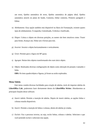 um texto, Quebra automática de texto, Quebra automática de página ideal, Quebra
automática através no plano de fundo, Contorno, Editar contorno, Primeiro parágrafo e
Editar.
n) Alinhamento: Essa opção também está disponível na Barra de Formatação, existem quatro
tipos de alinhamentos: À esquerda, Centralizado, À direita e Justificado.
o) Dispor: Coloca o objeto em diversas posições, os nomes são bem intuitivos como: Trazer
para frente, Avançar um, Voltar um e Enviar para trás.
p) Inverter: Inverte o objeto horizontalmente e verticalmente.
q) Girar: Permite girar a figura em 90º graus.
r) Agrupar: Reúne dois objetos transformando eles num único objeto.
s) Objeto: Realizadas diversas configurações de objeto como alteração de posição e tamanho e
linha.
OBS: Os itens quadro/objeto e figuras, já foram ou serão explorados.
Menu Tabela
Este menu contém diversas facilidades para criação de tabelas, invés de importar tabelas do
LibreOffice Calc, poderemos fazer diretamente dentro do LibreOffice Writer. Abordaremos as
principais funções desse software.
a) Inserir tabela: Permite a inserção de tabelas. Depois de inserir tabelas, as opções linhas e
colunas estarão disponíveis.
b) Inserir: Permite a inserção de linhas e colunas, dentro de tabelas já criadas.
c) Excluir: Faz o processo inverso, ou seja, exclui linhas, colunas e tabelas. Selecione o que
você pretende excluir e selecione esta opção.
61
 