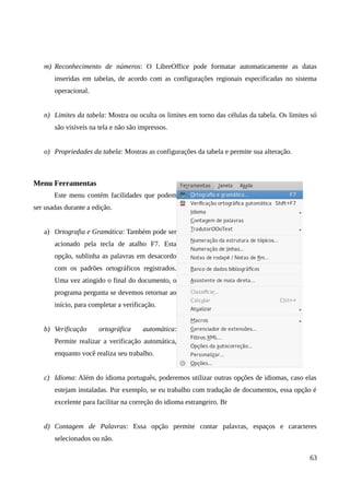 m) Reconhecimento de números: O LibreOffice pode formatar automaticamente as datas
inseridas em tabelas, de acordo com as configurações regionais especificadas no sistema
operacional.
n) Limites da tabela: Mostra ou oculta os limites em torno das células da tabela. Os limites só
são visíveis na tela e não são impressos.
o) Propriedades da tabela: Mostras as configurações da tabela e permite sua alteração.
Menu Ferramentas
Este menu contém facilidades que podem
ser usadas durante a edição.
a) Ortografia e Gramática: Também pode ser
acionado pela tecla de atalho F7. Esta
opção, sublinha as palavras em desacordo
com os padrões ortográficos registrados.
Uma vez atingido o final do documento, o
programa pergunta se devemos retornar ao
início, para completar a verificação.
b) Verificação ortográfica automática:
Permite realizar a verificação automática,
enquanto você realiza seu trabalho.
c) Idioma: Além do idioma português, poderemos utilizar outras opções de idiomas, caso elas
estejam instaladas. Por exemplo, se eu trabalho com tradução de documentos, essa opção é
excelente para facilitar na correção do idioma estrangeiro. Br
d) Contagem de Palavras: Essa opção permite contar palavras, espaços e caracteres
selecionados ou não.
63
 