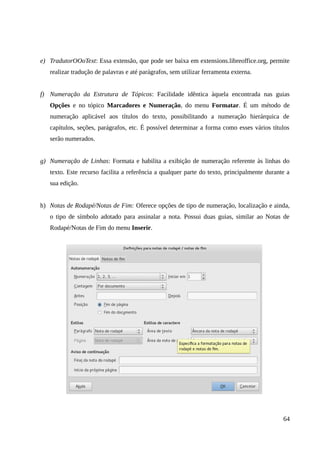 e) TradutorOOoText: Essa extensão, que pode ser baixa em extensions.libreoffice.org, permite
realizar tradução de palavras e até parágrafos, sem utilizar ferramenta externa.
f) Numeração da Estrutura de Tópicos: Facilidade idêntica àquela encontrada nas guias
Opções e no tópico Marcadores e Numeração, do menu Formatar. É um método de
numeração aplicável aos títulos do texto, possibilitando a numeração hierárquica de
capítulos, seções, parágrafos, etc. É possível determinar a forma como esses vários títulos
serão numerados.
g) Numeração de Linhas: Formata e habilita a exibição de numeração referente às linhas do
texto. Este recurso facilita a referência a qualquer parte do texto, principalmente durante a
sua edição.
h) Notas de Rodapé/Notas de Fim: Oferece opções de tipo de numeração, localização e ainda,
o tipo de símbolo adotado para assinalar a nota. Possui duas guias, similar ao Notas de
Rodapé/Notas de Fim do menu Inserir.
64
 