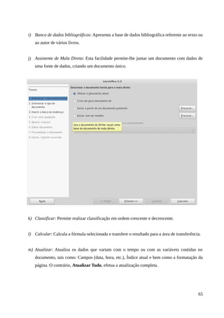 i) Banco de dados bibliográficos: Apresenta a base de dados bibliográfica referente ao texto ou
ao autor de vários livros.
j) Assistente de Mala Direta: Esta facilidade permite-lhe juntar um documento com dados de
uma fonte de dados, criando um documento único.
k) Classificar: Permite realizar classificação em ordem crescente e decrescente.
l) Calcular: Calcula a fórmula selecionada e transfere o resultado para a área de transferência.
m) Atualizar: Atualiza os dados que variam com o tempo ou com as variáveis contidas no
documento, tais como: Campos (data, hora, etc.), Índice atual e bem como a formatação da
página. O contrário, Atualizar Tudo, efetua a atualização completa.
65
 