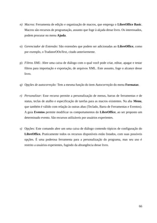 n) Macros: Ferramenta de edição e organização de macros, que emprega o LibreOffice Basic.
Macros são recursos de programação, assunto que foge à alçada desse livro. Os interessados,
podem procurar no menu Ajuda.
o) Gerenciador de Extensão: São extensões que podem ser adicionadas ao LibreOffice, como
por exemplo, o TradutorOOoText, citado anteriormente.
p) Filtros XML: Abre uma caixa de diálogo com o qual você pode criar, editar, apagar e testar
filtros para importação e exportação, de arquivos XML. Este assunto, foge o alcance desse
livro.
q) Opções de autocorreção: Tem a mesma função do item Autocorreção do menu Formatar.
r) Personalizar: Esse recurso permite a personalização de menus, barras de ferramentas e de
status, teclas de atalho e especificação de tarefas para as macros existentes. Na aba Menu,
que também é válido com relação às outras abas (Teclado, Barra de Ferramentas e Eventos).
A guia Eventos permite modificar os comportamentos do LibreOffice, ao ser proposto um
determinado evento. São recursos utilizáveis por usuários experientes.
s) Opções: Este comando abre um uma caixa de diálogo contendo tópicos de configuração do
LibreOffice. Praticamente todos os recursos disponíveis estão listados, com suas possíveis
opções. É uma poderosa ferramenta para a personalização do programa, mas seu uso é
restrito a usuários experientes, fugindo da abrangência desse livro.
66
 