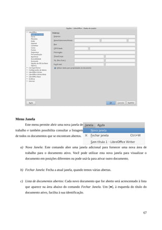 Menu Janela
Este menu permite abrir uma nova janela de
trabalho e também possibilita consultar a listagem
de todos os documentos que se encontram abertos.
a) Nova Janela: Este comando abre uma janela adicional para fornecer uma nova área de
trabalho para o documento ativo. Você pode utilizar esta nova janela para visualizar o
documento em posições diferentes ou pode usá-la para ativar outro documento.
b) Fechar Janela: Fecha a atual janela, quando temos várias abertas.
c) Lista de documentos abertos: Cada novo documento que for aberto será acrescentado à lista
que aparece na área abaixo do comando Fechar Janela. Um [●], à esquerda do título do
documento ativo, facilita à sua identificação.
67
 