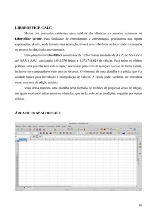 LIBREOFFICE CALC
Muitos dos comandos existentes neste módulo são idênticos a comandos existentes no
LibreOffice Writer. Para facilidade de entendimento e apresentação, procuramos não repetir
explanações. Assim, onde haveria uma repetição, haverá uma referência ao local onde o comando
ou recurso foi detalhado anteriormente.
Uma planilha no LibreOffice constitui-se de 1024 colunas rotuladas de A à Z, de AA à ZZ e
até AAA à AMJ, totalizando 1.048.576 linhas e 1.073.741.824 de células. Para todos os efeitos
práticos, uma planilha tem todo o espaço necessário para realizar qualquer cálculo de forma rápida,
inclusive em computadores com poucos recursos. O elemento de uma planilha é a célula, que é a
unidade básica para introdução e manipulação de valores. A célula pode, também, ser entendida
como uma área de edição unitária.
Vista dessa maneira, uma planilha seria formada de milhões de pequenas áreas de edição,
nas quais você pode editar textos ou fórmulas, que serão, sob certas condições, seguidas por outras
células.
ÁREA DE TRABALHO CALC
69
 