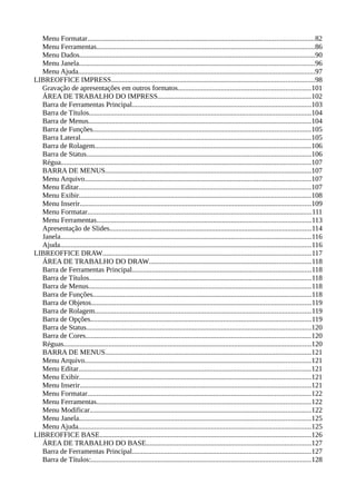 Menu Formatar..............................................................................................................................82
Menu Ferramentas.........................................................................................................................86
Menu Dados...................................................................................................................................90
Menu Janela...................................................................................................................................96
Menu Ajuda....................................................................................................................................97
LIBREOFFICE IMPRESS.................................................................................................................98
Gravação de apresentações em outros formatos..........................................................................101
ÁREA DE TRABALHO DO IMPRESS.....................................................................................102
Barra de Ferramentas Principal....................................................................................................103
Barra de Títulos............................................................................................................................104
Barra de Menus............................................................................................................................104
Barra de Funções.........................................................................................................................105
Barra Lateral................................................................................................................................105
Barra de Rolagem........................................................................................................................106
Barra de Status.............................................................................................................................106
Régua...........................................................................................................................................107
BARRA DE MENUS...................................................................................................................107
Menu Arquivo..............................................................................................................................107
Menu Editar.................................................................................................................................107
Menu Exibir.................................................................................................................................108
Menu Inserir.................................................................................................................................109
Menu Formatar.............................................................................................................................111
Menu Ferramentas.......................................................................................................................113
Apresentação de Slides................................................................................................................114
Janela............................................................................................................................................116
Ajuda............................................................................................................................................116
LIBREOFFICE DRAW....................................................................................................................117
ÁREA DE TRABALHO DO DRAW..........................................................................................118
Barra de Ferramentas Principal....................................................................................................118
Barra de Títulos............................................................................................................................118
Barra de Menus............................................................................................................................118
Barra de Funções..........................................................................................................................118
Barra de Objetos..........................................................................................................................119
Barra de Rolagem........................................................................................................................119
Barra de Opções...........................................................................................................................119
Barra de Status.............................................................................................................................120
Barra de Cores.............................................................................................................................120
Réguas..........................................................................................................................................120
BARRA DE MENUS...................................................................................................................121
Menu Arquivo..............................................................................................................................121
Menu Editar.................................................................................................................................121
Menu Exibir.................................................................................................................................121
Menu Inserir.................................................................................................................................121
Menu Formatar............................................................................................................................122
Menu Ferramentas.......................................................................................................................122
Menu Modificar...........................................................................................................................122
Menu Janela.................................................................................................................................125
Menu Ajuda..................................................................................................................................125
LIBREOFFICE BASE......................................................................................................................126
ÁREA DE TRABALHO DO BASE............................................................................................127
Barra de Ferramentas Principal....................................................................................................127
Barra de Títulos:..........................................................................................................................128
 