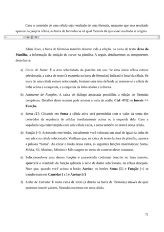 Caso o conteúdo de uma célula seja resultado de uma fórmula, enquanto que esse resultado
aparece na própria célula, na barra de fórmulas se vê qual fórmula da qual esse resultado se origina.
Além disso, a barra de fórmulas mantém durante toda a edição, na caixa de texto Área da
Planilha, a informação da posição do cursor na planilha. A seguir, detalharemos os componentes
desta barra:
a) Caixa de Nome: É a área selecionada da planilha em uso. Se uma única célula estiver
selecionada, a caixa de texto (à esquerda na barra de fórmulas) indicará o local da célula. Se
mais de uma célula estiver selecionada, formará uma área definida ao nomear-se a célula da
linha acima e à esquerda, e a esquerda da linha abaixo e à direita.
b) Assistente de Funções: A caixa de diálogo associada possibilita a edição de fórmulas
complexas. Detalhes deste recurso pode acionar a tecla de atalho Ctrl +F12 ou Inserir >>
Função.
c) Soma [Σ]: Clicando em Soma a célula ativa será preenchida com o valor da soma dos
conteúdos da sequência de células imediatamente acima ou à esquerda dela. Caso a
sequência seja interrompida com uma célula vazia, a soma também se deterá nessa célula.
d) Função [=]: Acionando este botão, inicialmente você colocará um sinal de igual na linha de
entrada e na célula selecionada. Verifique que, na caixa de texto da área da planilha, aparece
a palavra “Soma”. Ao clicar o botão dessa caixa, as seguintes funções matemáticas: Soma,
Média, SE, Máximo, Mínimo e Mês surgem no menu de contexto deste comando.
e) Selecionando-se uma dessas funções e procedendo conforme descrito no item anterior,
aparecerá o resultado da função aplicada à série de dados selecionada, na célula desejada.
Note que, quando você aciona o botão Aceitar, os botões Soma [Σ] e Função [=] se
transformam em Cancelar [ x ] e Aceitar [√]
f) Linha de Entrada: É nesta caixa de texto (à direita na barra de fórmulas) através da qual
podemos inserir valores, fórmulas ou textos em uma célula.
71
 