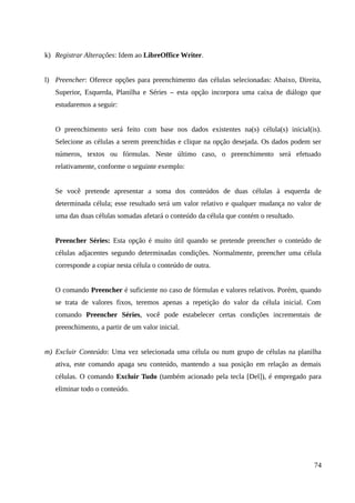 k) Registrar Alterações: Idem ao LibreOffice Writer.
l) Preencher: Oferece opções para preenchimento das células selecionadas: Abaixo, Direita,
Superior, Esquerda, Planilha e Séries – esta opção incorpora uma caixa de diálogo que
estudaremos a seguir:
O preenchimento será feito com base nos dados existentes na(s) célula(s) inicial(is).
Selecione as células a serem preenchidas e clique na opção desejada. Os dados podem ser
números, textos ou fórmulas. Neste último caso, o preenchimento será efetuado
relativamente, conforme o seguinte exemplo:
Se você pretende apresentar a soma dos conteúdos de duas células à esquerda de
determinada célula; esse resultado será um valor relativo e qualquer mudança no valor de
uma das duas células somadas afetará o conteúdo da célula que contém o resultado.
Preencher Séries: Esta opção é muito útil quando se pretende preencher o conteúdo de
células adjacentes segundo determinadas condições. Normalmente, preencher uma célula
corresponde a copiar nesta célula o conteúdo de outra.
O comando Preencher é suficiente no caso de fórmulas e valores relativos. Porém, quando
se trata de valores fixos, teremos apenas a repetição do valor da célula inicial. Com
comando Preencher Séries, você pode estabelecer certas condições incrementais de
preenchimento, a partir de um valor inicial.
m) Excluir Conteúdo: Uma vez selecionada uma célula ou num grupo de células na planilha
ativa, este comando apaga seu conteúdo, mantendo a sua posição em relação as demais
células. O comando Excluir Tudo (também acionado pela tecla [Del]), é empregado para
eliminar todo o conteúdo.
74
 