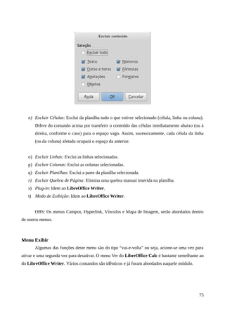 n) Excluir Células: Exclui da planilha tudo o que estiver selecionado (célula, linha ou coluna).
Difere do comando acima por transferir o conteúdo das células imediatamente abaixo (ou à
direita, conforme o caso) para o espaço vago. Assim, sucessivamente, cada célula da linha
(ou da coluna) afetada ocupará o espaço da anterior.
o) Excluir Linhas: Exclui as linhas selecionadas.
p) Excluir Colunas: Exclui as colunas selecionadas.
q) Excluir Planilhas: Exclui a parte da planilha selecionada.
r) Excluir Quebra de Página: Elimina uma quebra manual inserida na planilha.
s) Plug-in: Idem ao LibreOffice Writer.
t) Modo de Exibição: Idem ao LibreOffice Writer.
OBS: Os menus Campos, Hyperlink, Vínculos e Mapa de Imagem, serão abordados dentro
de outros menus.
Menu Exibir
Algumas das funções deste menu são do tipo “vai-e-volta” ou seja, acione-se uma vez para
ativar e uma segunda vez para desativar. O menu Ver do LibreOffice Calc é bastante semelhante ao
do LibreOffice Writer. Vários comandos são idênticos e já foram abordados naquele módulo.
75
 