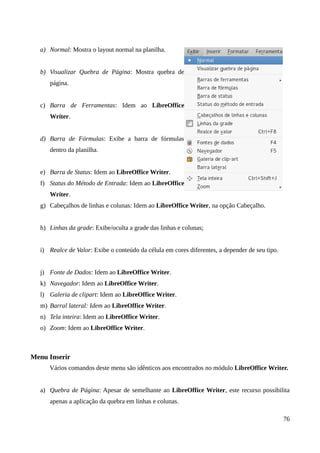 a) Normal: Mostra o layout normal na planilha.
b) Visualizar Quebra de Página: Mostra quebra de
página.
c) Barra de Ferramentas: Idem ao LibreOffice
Writer.
d) Barra de Fórmulas: Exibe a barra de fórmulas
dentro da planilha.
e) Barra de Status: Idem ao LibreOffice Writer.
f) Status do Método de Entrada: Idem ao LibreOffice
Writer.
g) Cabeçalhos de linhas e colunas: Idem ao LibreOffice Writer, na opção Cabeçalho.
h) Linhas da grade: Exibe/oculta a grade das linhas e colunas;
i) Realce de Valor: Exibe o conteúdo da célula em cores diferentes, a depender de seu tipo.
j) Fonte de Dados: Idem ao LibreOffice Writer.
k) Navegador: Idem ao LibreOffice Writer.
l) Galeria de clipart: Idem ao LibreOffice Writer.
m) Barral lateral: Idem ao LibreOffice Writer.
n) Tela inteira: Idem ao LibreOffice Writer.
o) Zoom: Idem ao LibreOffice Writer.
Menu Inserir
Vários comandos deste menu são idênticos aos encontrados no módulo LibreOffice Writer.
a) Quebra de Página: Apesar de semelhante ao LibreOffice Writer, este recurso possibilita
apenas a aplicação da quebra em linhas e colunas.
76
 