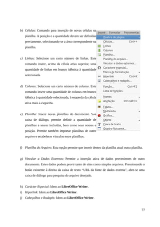 b) Células: Comando para inserção de novas células na
planilha. A posição e a quantidade devem ser definidas
previamente, selecionando-se a área correspondente na
planilha.
c) Linhas: Selecione um certo número de linhas. Este
comando insere, acima da célula ativa superior, uma
quantidade de linhas em branco idêntica à quantidade
selecionada.
d) Colunas: Selecione um certo número de colunas. Este
comando insere uma quantidade de colunas em branco
idêntica à quantidade selecionada, à esquerda da célula
ativa mais à esquerda.
e) Planilha: Insere novas planilhas do documento. Sua
caixa de diálogo, permite definir a quantidade de
planilhas a serem incluídas, bem como seus nomes e
posição. Permite também importar planilhas de outro
arquivo e estabelecer vínculos entre planilhas.
f) Planilha do Arquivo: Esta opção permite que inserir dentro da planilha atual outra planilha.
g) Vincular a Dados Externos: Permite a inserção ativa de dados provenientes de outro
documento. Estes dados podem provir tanto de sites como simples arquivos. Pressionando o
botão existente à direita da caixa de texto “URL da fonte de dados externa”, abre-se uma
caixa de diálogo para pesquisa do arquivo desejado.
h) Carácter Especial: Idem ao LibreOffice Writer.
i) Hiperlink: Idem ao LibreOffice Writer.
j) Cabeçalhos e Rodapés: Idem ao LibreOffice Writer.
77
 