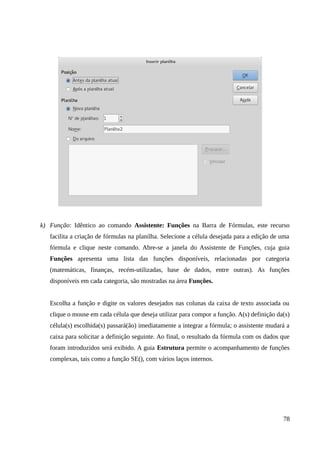 k) Função: Idêntico ao comando Assistente: Funções na Barra de Fórmulas, este recurso
facilita a criação de fórmulas na planilha. Selecione a célula desejada para a edição de uma
fórmula e clique neste comando. Abre-se a janela do Assistente de Funções, cuja guia
Funções apresenta uma lista das funções disponíveis, relacionadas por categoria
(matemáticas, finanças, recém-utilizadas, base de dados, entre outras). As funções
disponíveis em cada categoria, são mostradas na área Funções.
Escolha a função e digite os valores desejados nas colunas da caixa de texto associada ou
clique o mouse em cada célula que deseja utilizar para compor a função. A(s) definição da(s)
célula(s) escolhida(s) passará(ão) imediatamente a integrar a fórmula; o assistente mudará a
caixa para solicitar a definição seguinte. Ao final, o resultado da fórmula com os dados que
foram introduzidos será exibido. A guia Estrutura permite o acompanhamento de funções
complexas, tais como a função SE(), com vários laços internos.
78
 