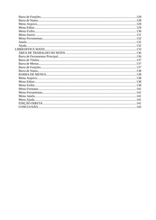 Barra de Funções.........................................................................................................................128
Barra de Status.............................................................................................................................128
Menu Arquivo..............................................................................................................................128
Menu Editar.................................................................................................................................129
Menu Exibir.................................................................................................................................130
Menu Inserir.................................................................................................................................131
Menu Ferramentas.......................................................................................................................132
Janela...........................................................................................................................................132
Ajuda............................................................................................................................................132
LIBREOFFICE MATH....................................................................................................................133
ÁREA DE TRABALHO DO MATH...........................................................................................136
Barra de Ferramentas Principal....................................................................................................136
Barra de Títulos............................................................................................................................137
Barra de Menus............................................................................................................................137
Barra de Funções.........................................................................................................................137
Barra de Status.............................................................................................................................138
BARRA DE MENUS...................................................................................................................138
Menu Arquivo..............................................................................................................................138
Menu Editar:................................................................................................................................138
Menu Exibir.................................................................................................................................138
Menu Formatar............................................................................................................................141
Menu Ferramentas.......................................................................................................................141
Menu Janela.................................................................................................................................141
Menu Ajuda..................................................................................................................................141
EDIÇÃO DIRETA.......................................................................................................................141
CONCLUSÃO.............................................................................................................................145
 