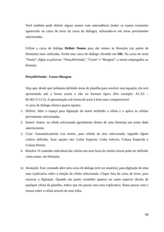 Você também pode definir alguns nomes com antecedência (todos os nomes existentes
aparecerão na caixa de texto da caixa de diálogo), utilizando-os em áreas previamente
selecionadas.
Utilize a caixa de diálogo Definir Nomes para dar nomes às fórmulas (ou partes de
fórmulas) mais utilizadas. Feche esta caixa de diálogo clicando em OK. Na caixa de texto
“Nome”, digite as palavras: “PreçoDeVenda”, “Custo” e “Margem”, a serem empregados na
fórmula:
PreçoDeVenda - Custo=Margem
Veja que, desde que tenhamos definido áreas de planilha para resolver esta equação, ela será
apresentada sob a forma acima e não no formato típico (Por exemplo: A1:A5 –
B1:B5=C1:C5). A apresentação sob forma de texto é bem mais compreensível.
A caixa de diálogo oferece quatro opções:
1. Definir: Abre o espaço para digitação do nome atribuído a célula e o aplica às células
previamente selecionadas.
2. Inserir: Insere, na célula selecionada (geralmente dentro de uma fórmula) um nome dado
anteriormente.
3. Criar: Automaticamente cria nomes, para células da área selecionada, segundo algum
critério definido. Suas opções são: Linha Superior, Linha Inferior, Coluna Esquerda e
Coluna Direita.
4. Rótulos: O conteúdo individual das células em uma faixa de rótulos faixas pode ser definido
como nome, em fórmulas.
n) Anotação: Este comando abre uma caixa de diálogo (em cor amarela), para digitação de uma
nota explicativa sobre a função da célula selecionada. Clique fora da caixa de texto, para
encerrar a digitação. Quando um ponto vermelho aparece no canto superior direito de
qualquer célula da planilha, indica que ela possui uma nota explicativa. Basta passar com o
mouse sobre a célula através de uma linha.
80
 