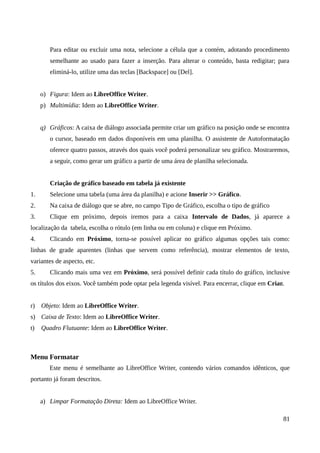 Para editar ou excluir uma nota, selecione a célula que a contém, adotando procedimento
semelhante ao usado para fazer a inserção. Para alterar o conteúdo, basta redigitar; para
eliminá-lo, utilize uma das teclas [Backspace] ou [Del].
o) Figura: Idem ao LibreOffice Writer.
p) Multimídia: Idem ao LibreOffice Writer.
q) Gráficos: A caixa de diálogo associada permite criar um gráfico na posição onde se encontra
o cursor, baseado em dados disponíveis em uma planilha. O assistente de Autoformatação
oferece quatro passos, através dos quais você poderá personalizar seu gráfico. Mostraremos,
a seguir, como gerar um gráfico a partir de uma área de planilha selecionada.
Criação de gráfico baseado em tabela já existente
1. Selecione uma tabela (uma área da planilha) e acione Inserir >> Gráfico.
2. Na caixa de diálogo que se abre, no campo Tipo de Gráfico, escolha o tipo de gráfico
3. Clique em próximo, depois iremos para a caixa Intervalo de Dados, já aparece a
localização da tabela, escolha o rótulo (em linha ou em coluna) e clique em Próximo.
4. Clicando em Próximo, torna-se possível aplicar no gráfico algumas opções tais como:
linhas de grade aparentes (linhas que servem como referência), mostrar elementos de texto,
variantes de aspecto, etc.
5. Clicando mais uma vez em Próximo, será possível definir cada título do gráfico, inclusive
os títulos dos eixos. Você também pode optar pela legenda visível. Para encerrar, clique em Criar.
r) Objeto: Idem ao LibreOffice Writer.
s) Caixa de Texto: Idem ao LibreOffice Writer.
t) Quadro Flutuante: Idem ao LibreOffice Writer.
Menu Formatar
Este menu é semelhante ao LibreOffice Writer, contendo vários comandos idênticos, que
portanto já foram descritos.
a) Limpar Formatação Direta: Idem ao LibreOffice Writer.
81
 