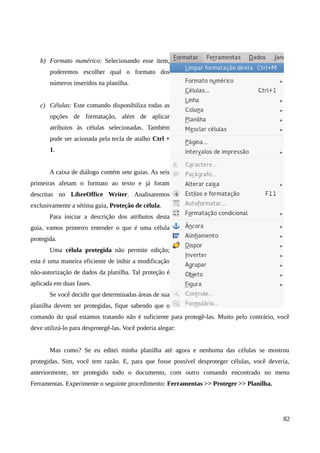 b) Formato numérico: Selecionando esse item,
poderemos escolher qual o formato dos
números inseridos na planilha.
c) Células: Este comando disponibiliza todas as
opções de formatação, além de aplicar
atributos às células selecionadas. Também
pode ser acionada pela tecla de atalho Ctrl +
1.
A caixa de diálogo contém sete guias. As seis
primeiras afetam o formato ao texto e já foram
descritas no LibreOffice Writer. Analisaremos
exclusivamente a sétima guia, Proteção de célula.
Para iniciar a descrição dos atributos desta
guia, vamos primeiro entender o que é uma célula
protegida.
Uma célula protegida não permite edição;
esta é uma maneira eficiente de inibir a modificação
não-autorização de dados da planilha. Tal proteção é
aplicada em duas fases.
Se você decidir que determinadas áreas de sua
planilha devem ser protegidas, fique sabendo que o
comando do qual estamos tratando não é suficiente para protegê-las. Muito pelo contrário, você
deve utilizá-lo para desprotegê-las. Você poderia alegar:
Mas como? Se eu editei minha planilha até agora e nenhuma das células se mostrou
protegidas. Sim, você tem razão. E, para que fosse possível desproteger células, você deveria,
anteriormente, ter protegido todo o documento, com outro comando encontrado no menu
Ferramentas. Experimente o seguinte procedimento: Ferramentas >> Proteger >> Planilha.
82
 