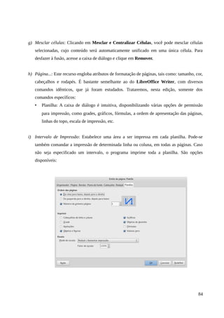 g) Mesclar células: Clicando em Mesclar e Centralizar Células, você pode mesclar células
selecionadas, cujo conteúdo será automaticamente unificado em uma única célula. Para
desfazer à fusão, acesse a caixa de diálogo e clique em Remover.
h) Página...: Este recurso engloba atributos de formatação de páginas, tais como: tamanho, cor,
cabeçalhos e rodapés. É bastante semelhante ao do LibreOffice Writer, com diversos
comandos idênticos, que já foram estudados. Trataremos, nesta edição, somente dos
comandos específicos:
• Planilha: A caixa de diálogo é intuitiva, disponibilizando várias opções de permissão
para impressão, como grades, gráficos, fórmulas, a ordem de apresentação das páginas,
linhas do topo, escala de impressão, etc.
i) Intervalo de Impressão: Estabelece uma área a ser impressa em cada planilha. Pode-se
também comandar a impressão de determinada linha ou coluna, em todas as páginas. Caso
não seja especificado um intervalo, o programa imprime toda a planilha. São opções
disponíveis:
84
 