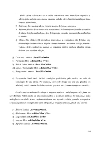 1. Definir: Define a célula ativa ou as células selecionadas como intervalo de impressão. A
seleção pode ser feita com o mouse ou com o teclado; a área ficará demarcada por linhas
verticais e horizontais.
2. Adicionar: Acrescenta a seleção corrente a outras definições anteriores.
3. Remover; Elimina áreas demarcadas manualmente. Se forem removidas todas as quebras
de página de todas as planilhas, a área de impressão passará a abranger todas as planilhas
existentes.
4. Editar...: São editáveis: O intervalo de impressão, e a existência ou não de linhas e/ou
colunas repetidas em todas as páginas a serem impressas. A caixa de diálogo permite a
variação destes parâmetros segundo as seguintes opções: nenhum, planilha inteira,
definido pelo usuário e seleção.
j) Caracteres: Idem ao LibreOffice Writer.
k) Parágrafo: Idem ao LibreOffice Writer.
l) Alterar Caixa: Idem ao LibreOffice Writer.
m) Estilos e Formatação: Idem ao LibreOffice Writer.
n) Autoformatar: Idem ao LibreOffice Writer.
o) Formatação Condicional: Atribuir condições predefinidas pelo usuário ao estilo de
formatação de uma célula. Por exemplo, você pode desejar que em uma planilha (ou
relatório), quando o valor da célula for menor que zero, seu conteúdo apareça em vermelho.
O estilo anterior será mantido até que o programa avalie as condições para a adoção de um
novo formato. Podem existir até três condicionantes: se a primeira condição for satisfeita, o estilo
será aplicado; se tal não ocorrer, será necessário que uma segunda condição preencha os requisitos.
Se as duas primeiras condições não forem adequadas, o programa analisará, afinal, uma terceira.
p) Âncora: Idem ao LibreOffice Writer.
q) Alinhamento: Idem ao LibreOffice Writer.
r) Dispor: Idem ao LibreOffice Writer.
s) Inverter: Idem ao LibreOffice Writer.
t) Agrupar: Idem ao LibreOffice Writer.
85
 