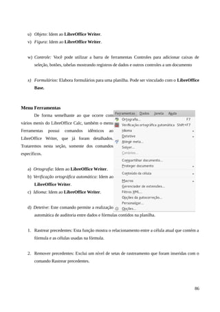 u) Objeto: Idem ao LibreOffice Writer.
v) Figura: Idem ao LibreOffice Writer.
w) Controle: Você pode utilizar a barra de ferramentas Controles para adicionar caixas de
seleção, botões, tabelas mostrando registros de dados e outros controles a um documento
x) Formulários: Elabora formulários para uma planilha. Pode ser vinculado com o LibreOffice
Base.
Menu Ferramentas
De forma semelhante ao que ocorre com
vários menis do LibreOffice Calc, também o menu
Ferramentas possui comandos idênticos ao
LibreOffice Writer, que já foram detalhados.
Trataremos nesta seção, somente dos comandos
específicos.
a) Ortografia: Idem ao LibreOffice Writer.
b) Verificação ortográfica automática: Idem ao
LibreOffice Writer.
c) Idioma: Idem ao LibreOffice Writer.
d) Detetive: Este comando permite a realização
automática de auditoria entre dados e fórmulas contidos na planilha.
1. Rastrear precedentes: Esta função mostra o relacionamento entre a célula atual que contém a
fórmula e as células usadas na fórmula.
2. Remover precedentes: Exclui um nível de setas de rastreamento que foram inseridas com o
comando Rastrear precedentes.
86
 
