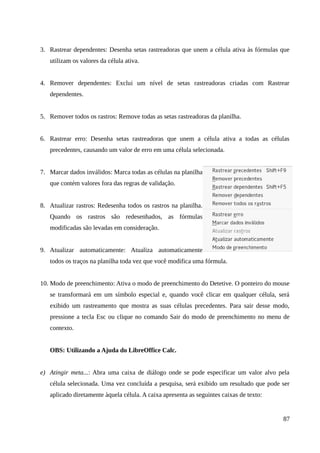 3. Rastrear dependentes: Desenha setas rastreadoras que unem a célula ativa às fórmulas que
utilizam os valores da célula ativa.
4. Remover dependentes: Exclui um nível de setas rastreadoras criadas com Rastrear
dependentes.
5. Remover todos os rastros: Remove todas as setas rastreadoras da planilha.
6. Rastrear erro: Desenha setas rastreadoras que unem a célula ativa a todas as células
precedentes, causando um valor de erro em uma célula selecionada.
7. Marcar dados inválidos: Marca todas as células na planilha
que contém valores fora das regras de validação.
8. Atualizar rastros: Redesenha todos os rastros na planilha.
Quando os rastros são redesenhados, as fórmulas
modificadas são levadas em consideração.
9. Atualizar automaticamente: Atualiza automaticamente
todos os traços na planilha toda vez que você modifica uma fórmula.
10. Modo de preenchimento: Ativa o modo de preenchimento do Detetive. O ponteiro do mouse
se transformará em um símbolo especial e, quando você clicar em qualquer célula, será
exibido um rastreamento que mostra as suas células precedentes. Para sair desse modo,
pressione a tecla Esc ou clique no comando Sair do modo de preenchimento no menu de
contexto.
OBS: Utilizando a Ajuda do LibreOffice Calc.
e) Atingir meta...: Abra uma caixa de diálogo onde se pode especificar um valor alvo pela
célula selecionada. Uma vez concluída a pesquisa, será exibido um resultado que pode ser
aplicado diretamente àquela célula. A caixa apresenta as seguintes caixas de texto:
87
 
