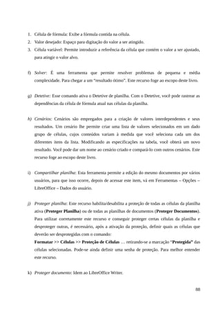 1. Célula de fórmula: Exibe a fórmula contida na célula.
2. Valor desejado: Espaço para digitação do valor a ser atingido.
3. Célula variável: Permite introduzir a referência da célula que contém o valor a ser ajustado,
para atingir o valor alvo.
f) Solver: É uma ferramenta que permite resolver problemas de pequena e média
complexidade. Para chegar a um “resultado ótimo”. Este recurso foge ao escopo deste livro.
g) Detetive: Esse comando ativa o Detetive de planilha. Com o Detetive, você pode rastrear as
dependências da célula de fórmula atual nas células da planilha.
h) Cenários: Cenários são empregados para a criação de valores interdependentes e seus
resultados. Um cenário lhe permite criar uma lista de valores selecionados em um dado
grupo de células, cujos conteúdos variam à medida que você seleciona cada um dos
diferentes itens da lista. Modificando as especificações na tabela, você obterá um novo
resultado. Você pode dar um nome ao cenário criado e compará-lo com outros cenários. Este
recurso foge ao escopo deste livro.
i) Compartilhar planilha: Esta ferramenta permite a edição do mesmo documentos por vários
usuários, para que isso ocorre, depois de acessar este item, vá em Ferramentas – Opções –
LibreOffice – Dados do usuário.
j) Proteger planilha: Este recurso habilita/desabilita a proteção de todas as células da planilha
ativa (Proteger Planilha) ou de todas as planilhas de documentos (Proteger Documentos).
Para utilizar corretamente este recurso e conseguir proteger certas células da planilha e
desproteger outras, é necessário, após a ativação da proteção, definir quais as células que
deverão ser desprotegidas com o comando:
Formatar >> Células >> Proteção de Células … retirando-se a marcação “Protegida” das
células selecionadas. Pode-se ainda definir uma senha de proteção. Para melhor entender
este recurso.
k) Proteger documento: Idem ao LibreOffice Writer.
88
 