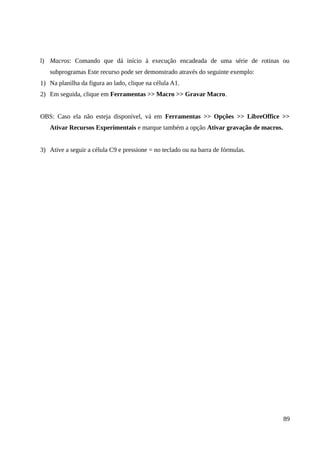 l) Macros: Comando que dá início à execução encadeada de uma série de rotinas ou
subprogramas Este recurso pode ser demonstrado através do seguinte exemplo:
1) Na planilha da figura ao lado, clique na célula A1.
2) Em seguida, clique em Ferramentas >> Macro >> Gravar Macro.
OBS: Caso ela não esteja disponível, vá em Ferramentas >> Opções >> LibreOffice >>
Ativar Recursos Experimentais e marque também a opção Ativar gravação de macros.
3) Ative a seguir a célula C9 e pressione = no teclado ou na barra de fórmulas.
89
 