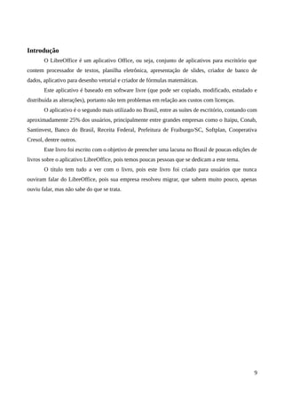 Introdução
O LibreOffice é um aplicativo Office, ou seja, conjunto de aplicativos para escritório que
contem processador de textos, planilha eletrônica, apresentação de slides, criador de banco de
dados, aplicativo para desenho vetorial e criador de fórmulas matemáticas.
Este aplicativo é baseado em software livre (que pode ser copiado, modificado, estudado e
distribuída as alterações), portanto não tem problemas em relação aos custos com licenças.
O aplicativo é o segundo mais utilizado no Brasil, entre as suítes de escritório, contando com
aproximadamente 25% dos usuários, principalmente entre grandes empresas como o Itaipu, Conab,
Santinvest, Banco do Brasil, Receita Federal, Prefeitura de Fraiburgo/SC, Softplan, Cooperativa
Cresol, dentre outros.
Este livro foi escrito com o objetivo de preencher uma lacuna no Brasil de poucas edições de
livros sobre o aplicativo LibreOffice, pois temos poucas pessoas que se dedicam a este tema.
O título tem tudo a ver com o livro, pois este livro foi criado para usuários que nunca
ouviram falar do LibreOffice, pois sua empresa resolveu migrar, que sabem muito pouco, apenas
ouviu falar, mas não sabe do que se trata.
9
 