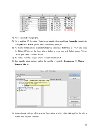 4) Ative a célula B7 e digite [+].
5) Ative a célula C7. Pressione [Enter] e em seguida clique em Parar Gravação, na caixa de
diálogo Gravar Macro que foi aberta no início da gravação.
6) Ao mesmo tempo em que na célula C9 aparece o resultado da fórmula B7 + C7, uma caixa
de diálogo idêntica ao da figura abaixo indaga o nome que será dado à macro. Troque
“Main” por “Teste” e salve a macro.
7) Vá então à planilha e apague o valor existente na célula C9.
8) Em seguida, ativa qualquer célula da planilha e comande: Ferramenta >> Macro >>
Executar Macro…
9) Uma caixa de diálogo idêntica ao da figura cima se abre, oferecendo opções, Escolha o
macro Teste e acione Executar;
90
 