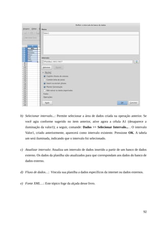 b) Selecionar intervalo...: Permite selecionar a área de dados criada na operação anterior. Se
você agiu conforme sugerido no item anterior, ative agora a célula A1 (desaparece a
iluminação da valor1); a seguir, comande: Dados >> Selecionar Intervalo... . O intervalo
Valor1, criado anteriormente, aparecerá como intervalo existente. Pressione OK. A tabela
um será iluminada, indicando que o intervalo foi selecionado.
c) Atualizar intervalo: Atualiza um intervalo de dados inserido a partir de um banco de dados
externo. Os dados da planilha são atualizados para que correspondam aos dados do banco de
dados externo.
d) Fluxo de dados…: Vincula sua planilha a dados específicos da internet ou dados externos.
e) Fonte XML…: Este tópico foge da alçada desse livro.
92
 
