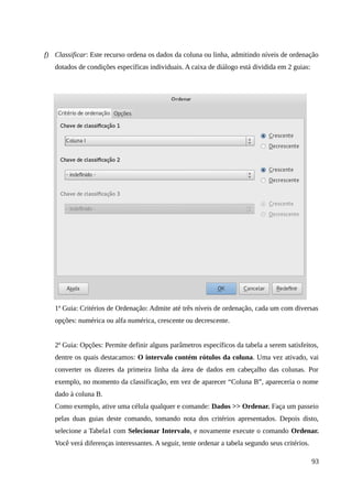 f) Classificar: Este recurso ordena os dados da coluna ou linha, admitindo níveis de ordenação
dotados de condições específicas individuais. A caixa de diálogo está dividida em 2 guias:
1ª Guia: Critérios de Ordenação: Admite até três níveis de ordenação, cada um com diversas
opções: numérica ou alfa numérica, crescente ou decrescente.
2ª Guia: Opções: Permite definir alguns parâmetros específicos da tabela a serem satisfeitos,
dentre os quais destacamos: O intervalo contém rótulos da coluna. Uma vez ativado, vai
converter os dizeres da primeira linha da área de dados em cabeçalho das colunas. Por
exemplo, no momento da classificação, em vez de aparecer “Coluna B”, apareceria o nome
dado à coluna B.
Como exemplo, ative uma célula qualquer e comande: Dados >> Ordenar. Faça um passeio
pelas duas guias deste comando, tomando nota dos critérios apresentados. Depois disto,
selecione a Tabela1 com Selecionar Intervalo, e novamente execute o comando Ordenar.
Você verá diferenças interessantes. A seguir, tente ordenar a tabela segundo seus critérios.
93
 