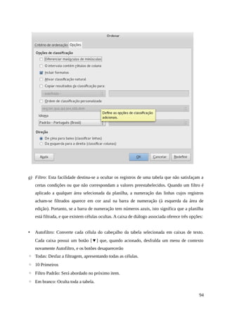 g) Filtro: Esta facilidade destina-se a ocultar os registros de uma tabela que não satisfaçam a
certas condições ou que não correspondam a valores preestabelecidos. Quando um filtro é
aplicado a qualquer área selecionada da planilha, a numeração das linhas cujos registros
acham-se filtrados aparece em cor azul na barra de numeração (à esquerda da área de
edição). Portanto, se a barra de numeração tem números azuis, isto significa que a planilha
está filtrada, e que existem células ocultas. A caixa de diálogo associada oferece três opções:
• Autofiltro: Converte cada célula do cabeçalho da tabela selecionada em caixas de texto.
Cada caixa possui um botão [▼] que, quando acionado, desfralda um menu de contexto
novamente Autofiltro, e os botões desaparecerão
◦ Todas: Desfaz a filtragem, apresentando todas as células.
◦ 10 Primeiros
◦ Filtro Padrão: Será abordado no próximo item.
◦ Em branco: Oculta toda a tabela.
94
 