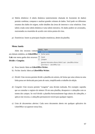 o) Tabela dinâmica: A tabela dinâmica (anteriormente chamada de Assistente de dados)
permite combinar, comparar e analisar grandes volumes de dados. Você pode ver diferentes
resumos dos dados de origem, exibir detalhes das áreas de interesse e criar relatórios. Uma
tabela criada como tabela dinâmica é uma tabela interativa. Os dados podem ser arrumados,
rearrumados ou resumidos de acordo com vários pontos de vista.
p) Estatísticas: Insere as principais funções estatísticas, dentro da planilha.
Menu Janela
Além dos recursos comuns
aos demais módulos, no LibreOffice
Calc este menu ganha dois recursos:
Dividir e Congelar.
a) Nova Janela: Idem ao LibreOffice Writer.
b) Fechar Janela: Idem ao LibreOffice Writer.
c) Dividir: Este recurso permite dividir a planilha em setores, de forma que uma coluna ou uma
linha possa ser deslocada para junto de outra, simplificando o trabalho de edição.
d) Congelar: Este recurso permite “congelar” uma divisão realizada. Por exemplo: suponha
que ao consultar o registro de número 50 em uma planilha, desaparece o cabeçalho com os
nomes dos campos. Se você dividir a planilha horizontalmente logo abaixo do cabeçalho, e
aplicar este recurso, o cabeçalho permanecerá visível para qualquer registro.
e) Lista de documentos abertos: Cada novo documento aberto em qualquer aplicativo do
LibreOffice vai aparecer nessa lista.
97
 