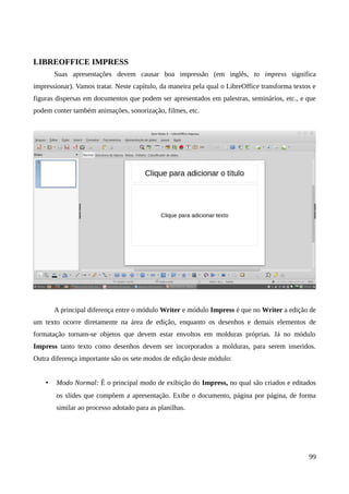 LIBREOFFICE IMPRESS
Suas apresentações devem causar boa impressão (em inglês, to impress significa
impressionar). Vamos tratar. Neste capítulo, da maneira pela qual o LibreOffice transforma textos e
figuras dispersas em documentos que podem ser apresentados em palestras, seminários, etc., e que
podem conter também animações, sonorização, filmes, etc.
A principal diferença entre o módulo Writer e módulo Impress é que no Writer a edição de
um texto ocorre diretamente na área de edição, enquanto os desenhos e demais elementos de
formatação tornam-se objetos que devem estar envoltos em molduras próprias. Já no módulo
Impress tanto texto como desenhos devem ser incorporados a molduras, para serem inseridos.
Outra diferença importante são os sete modos de edição deste módulo:
• Modo Normal: É o principal modo de exibição do Impress, no qual são criados e editados
os slides que compõem a apresentação. Exibe o documento, página por página, de forma
similar ao processo adotado para as planilhas.
99
 