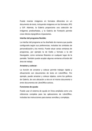 Puede insertar imágenes en formatos diferentes en un
documento de texto, incluyendo imágenes en los formatos JPG
y GIF. Además, la Galería proporciona una colección de
imágenes prediseñadas, y la Galería de Fontwork permite
crear efectos tipográficos impactantes.
Interfaz del programa flexible:
La interfaz del programa se ha diseñado de manera que pueda
configurarla según sus preferencias, incluidos los símbolos de
personalización y los menús. Puede situar varias ventanas de
programas, por ejemplo la de Estilo y formato o la del
Navegador, como ventanas flotantes en cualquier lugar de la
pantalla. También puede acoplar algunas ventanas al borde del
área de trabajo.
Arrastrar y colocar:
La función de arrastrar y colocar permite trabajar rápida y
eficazmente con documentos de texto en LibreOffice. Por
ejemplo, puede arrastrar y colocar objetos, como los gráficos
de Galería, de una ubicación a otra en el mismo documento o
entre documentos de LibreOffice activos.
Funciones de ayuda:
Puede usar el sistema de ayuda en línea ampliada como una
referencia completa para las aplicaciones de LibreOffice,
incluidas las instrucciones para tareas sencillas y complejas.
 