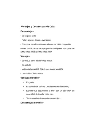 Ventajas y Desventajas de Calc:
Desventajas:
• Es un poco lento
• Faltan algunos detalles avanzados
• El soporte para formatos cerrados no es 100% compatible
•No es un cálculo de otros programas*aunque es más parecido
a MS office 2003 que MS office 2007.
Ventajas:
• Es libre, a partir de staroffice de sun
• Es gratuito
• Multiplataforma (MS, GNU/Linux, Apple MacOS)
• Lee multitud de formatos
Ventajas de writer
• Es gratis
• Es compatible con MS Office (todas las versiones)
• Exportar tus documentos a PDF con un sólo click sin
necesidad de instalar nada más
• Tiene un editor de ecuaciones completo.
Desventajas de writer
 