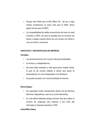 • Ocupa más RAM que el MS Office XP... tal vez y bajo
ciertas condiciones un poco más que el 2003. (Pero
gasta menos que el 2007)
• La compatibilidad de tablas conarchivos de texto no está
resuelta a 100%, así que es posible que se muevan tus
textos o tablas cuando abres de una compu con MSO a
una con OOo y viceversa.
VENTAJAS Y DESVENTAJAS DE IMPRESS
Ventajas:
• Las presentaciones son mucho más personalizables.
• Es liviano y multiplataforma.
• No hace falta instalarlo y sólo pesa poco másde 10mb,
lo que es de mucha utilidad si tienen que pasar la
presentación en una computadora con Windows.
• Se puede acceder con mucha facilidad al internet.
Desventajas:
• No sepueden incluir animaciones dentro de las láminas
(filminas, diapositivas, qué se yo cómo llamarlas).
• Es más difícil editarlas porque primero hay que editar el
archivo de origen(ya sea Impress o los SVG del
Inkscape) y después pasarlos a PDF.
LibreOffice Base
 