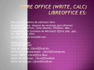 Una suite ofimática de software libre
Multiplataforma: dispone de versiones para diversos
sistemas operativos, como Ubuntu, Windows, Mac...
Compatible con formatos de Microsoft Office (doc, ppt,
xls, docx, pptx,xlsx)
Las aplicaciones incluidas son:
Editor de textos:
LibreOfficeWriter
Hoja de cálculo: LibreOfficeCalc
Editor de presentaciones: LibreOfficeImpress
Gestor BBDD: LibreOffice Base
Editor de fórmulas: LibreOfficeMath
Editor de dibujos: LibreOfficeDraw
 