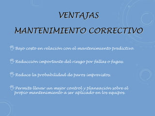 VENTAJASVENTAJAS
MANTENIMIENTO CORRECTIVOMANTENIMIENTO CORRECTIVO
Bajo costo en relación con el mantenimiento predictivo.
Reducción importante del riesgo por fallas o fugas.
Reduce la probabilidad de paros imprevistos.
Permite llevar un mejor control y planeación sobre el
propio mantenimiento a ser aplicado en los equipos. 
 