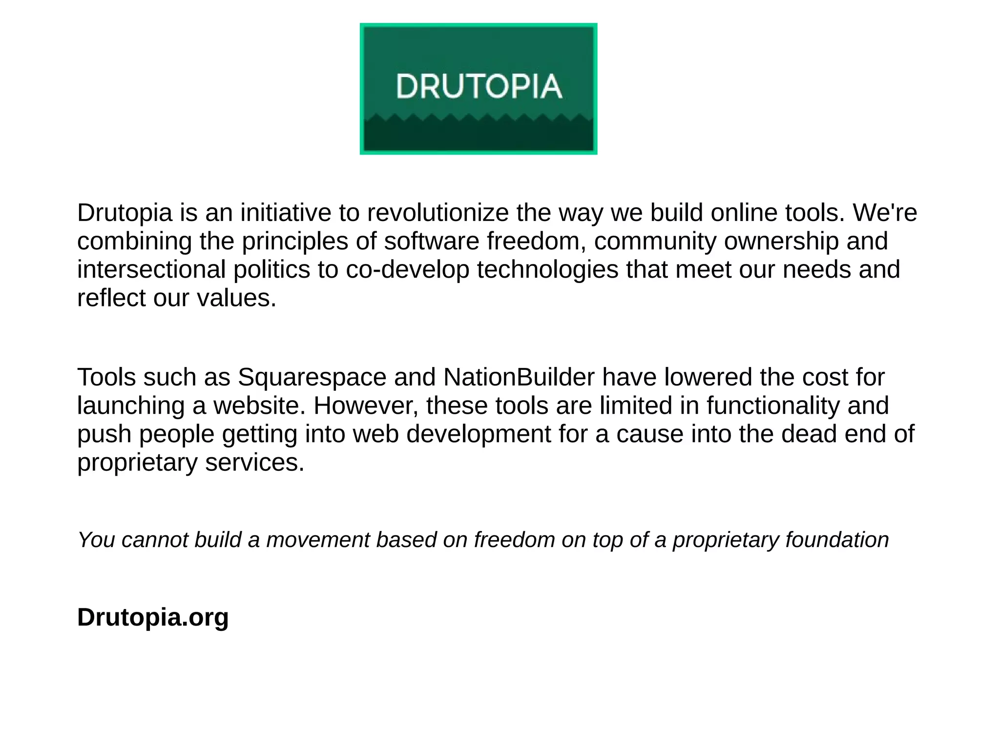 Drutopia is an initiative to revolutionize the way we build online tools. We're
combining the principles of software freedom, community ownership and
intersectional politics to co-develop technologies that meet our needs and
reflect our values.
Tools such as Squarespace and NationBuilder have lowered the cost for
launching a website. However, these tools are limited in functionality and
push people getting into web development for a cause into the dead end of
proprietary services.
You cannot build a movement based on freedom on top of a proprietary foundation
Drutopia.org
 
