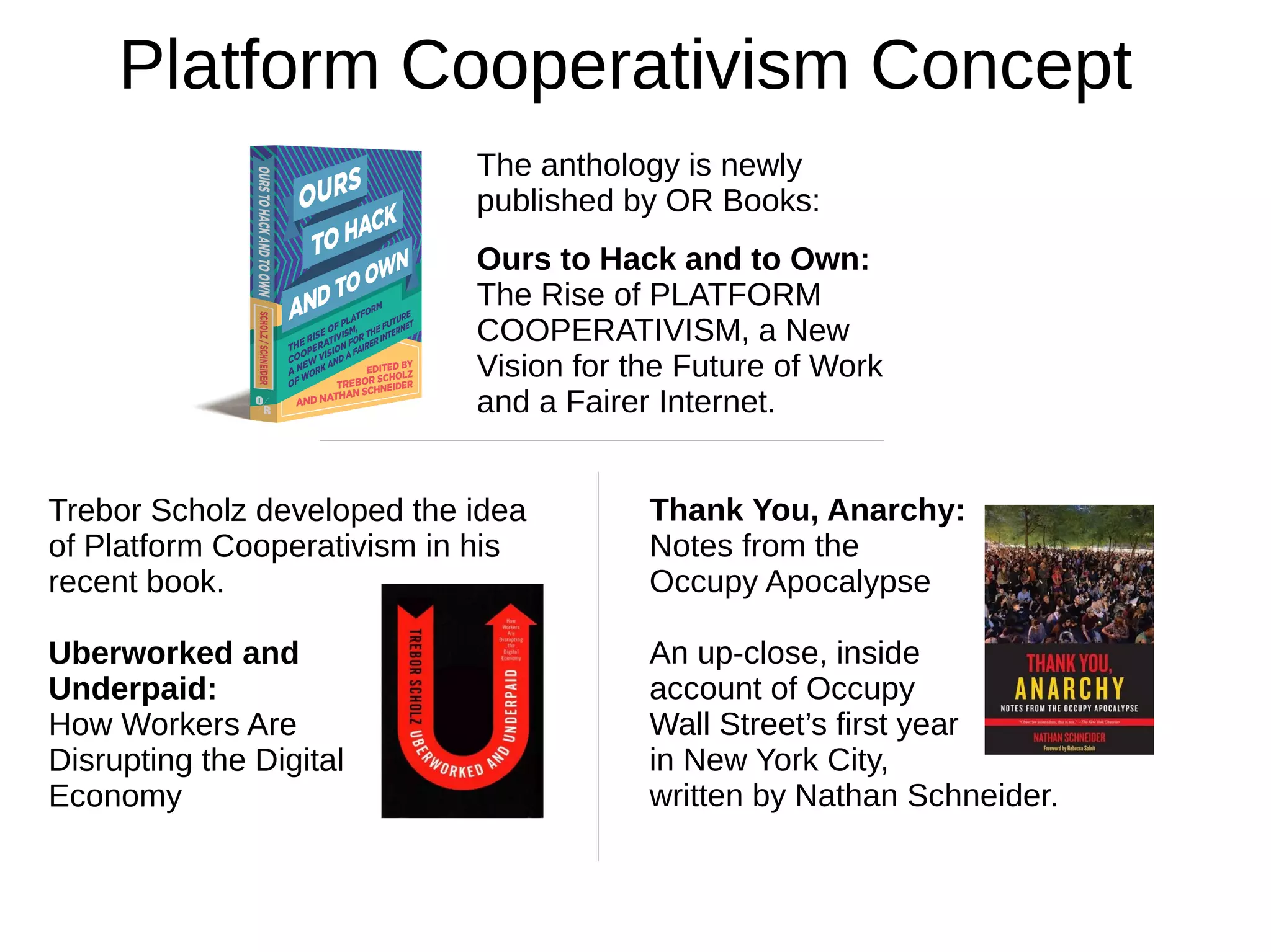 The anthology is newly
published by OR Books:
Ours to Hack and to Own:
The Rise of PLATFORM
COOPERATIVISM, a New
Vision for the Future of Work
and a Fairer Internet.
Platform Cooperativism Concept
Trebor Scholz developed the idea
of Platform Cooperativism in his
recent book.
Uberworked and
Underpaid:
How Workers Are
Disrupting the Digital
Economy
Thank You, Anarchy:
Notes from the
Occupy Apocalypse
An up-close, inside
account of Occupy
Wall Street’s first year
in New York City,
written by Nathan Schneider.
 