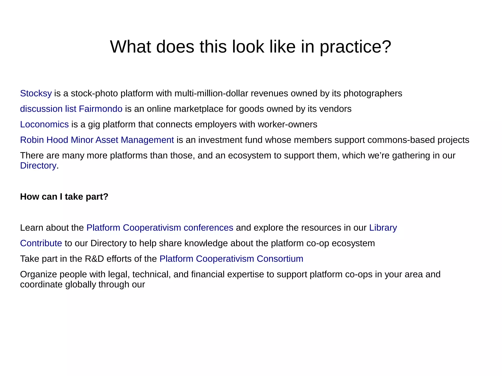 What does this look like in practice?
Stocksy is a stock-photo platform with multi-million-dollar revenues owned by its photographers
discussion list Fairmondo is an online marketplace for goods owned by its vendors
Loconomics is a gig platform that connects employers with worker-owners
Robin Hood Minor Asset Management is an investment fund whose members support commons-based projects
There are many more platforms than those, and an ecosystem to support them, which we’re gathering in our
Directory.
How can I take part?
Learn about the Platform Cooperativism conferences and explore the resources in our Library
Contribute to our Directory to help share knowledge about the platform co-op ecosystem
Take part in the R&D efforts of the Platform Cooperativism Consortium
Organize people with legal, technical, and financial expertise to support platform co-ops in your area and
coordinate globally through our
 