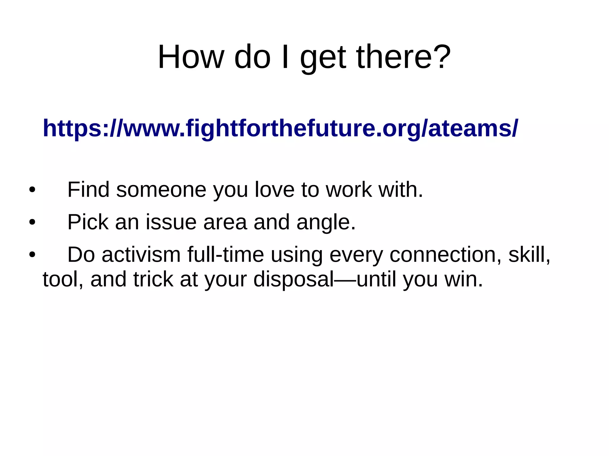 How do I get there?
https://www.fightforthefuture.org/ateams/
● Find someone you love to work with.
● Pick an issue area and angle.
● Do activism full-time using every connection, skill,
tool, and trick at your disposal—until you win.
 