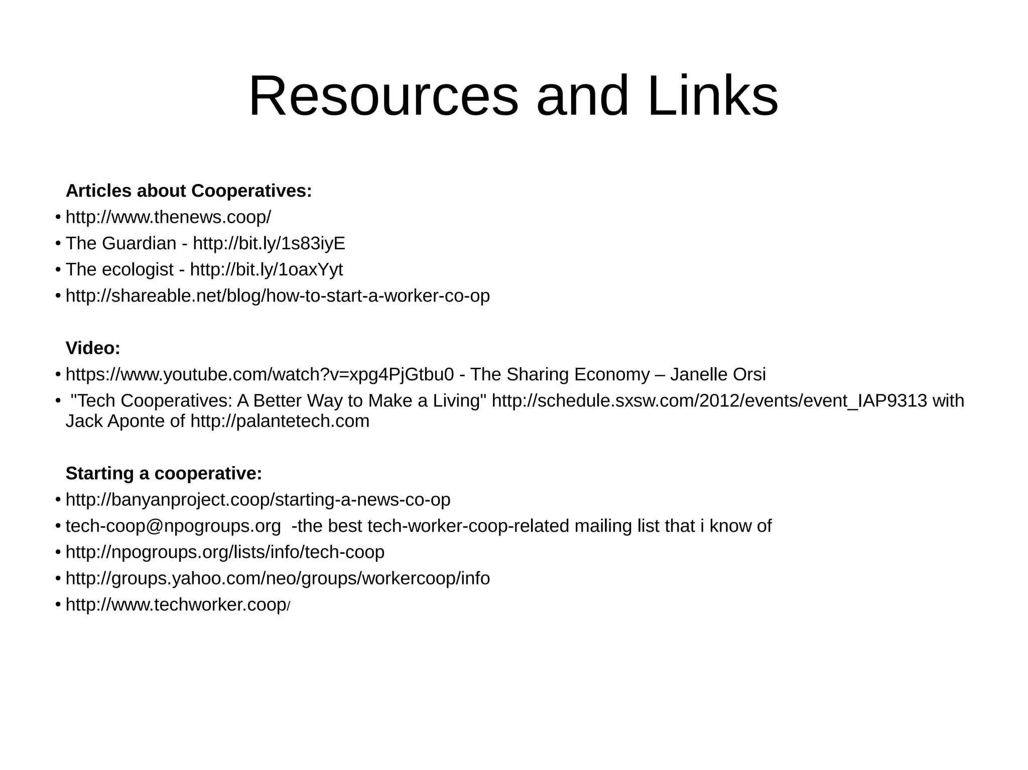 Resources and Links
Articles about Cooperatives:
●
http://www.thenews.coop/
●
The Guardian - http://bit.ly/1s83iyE
● The ecologist - http://bit.ly/1oaxYyt
●
http://shareable.net/blog/how-to-start-a-worker-co-op
Video:
● https://www.youtube.com/watch?v=xpg4PjGtbu0 - The Sharing Economy – Janelle Orsi
● "Tech Cooperatives: A Better Way to Make a Living" http://schedule.sxsw.com/2012/events/event_IAP9313 with
Jack Aponte of http://palantetech.com
Starting a cooperative:
● http://banyanproject.coop/starting-a-news-co-op
●
tech-coop@npogroups.org -the best tech-worker-coop-related mailing list that i know of
● http://npogroups.org/lists/info/tech-coop
●
http://groups.yahoo.com/neo/groups/workercoop/info
●
http://www.techworker.coop/
 